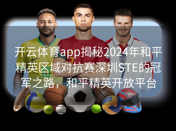 开云体育app揭秘2024年和平精英区域对抗赛深圳STE的冠军之路，和平精英开放平台