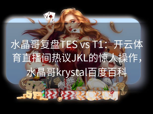 水晶哥复盘TES vs T1：开云体育直播间热议JKL的惊人操作，水晶哥krystal百度百科