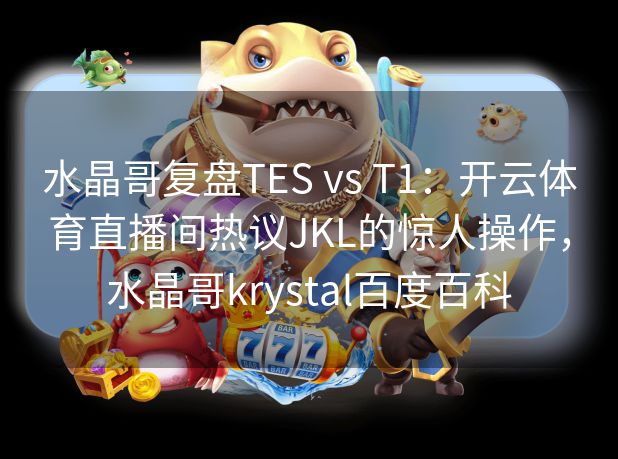 水晶哥复盘TES vs T1：开云体育直播间热议JKL的惊人操作，水晶哥krystal百度百科